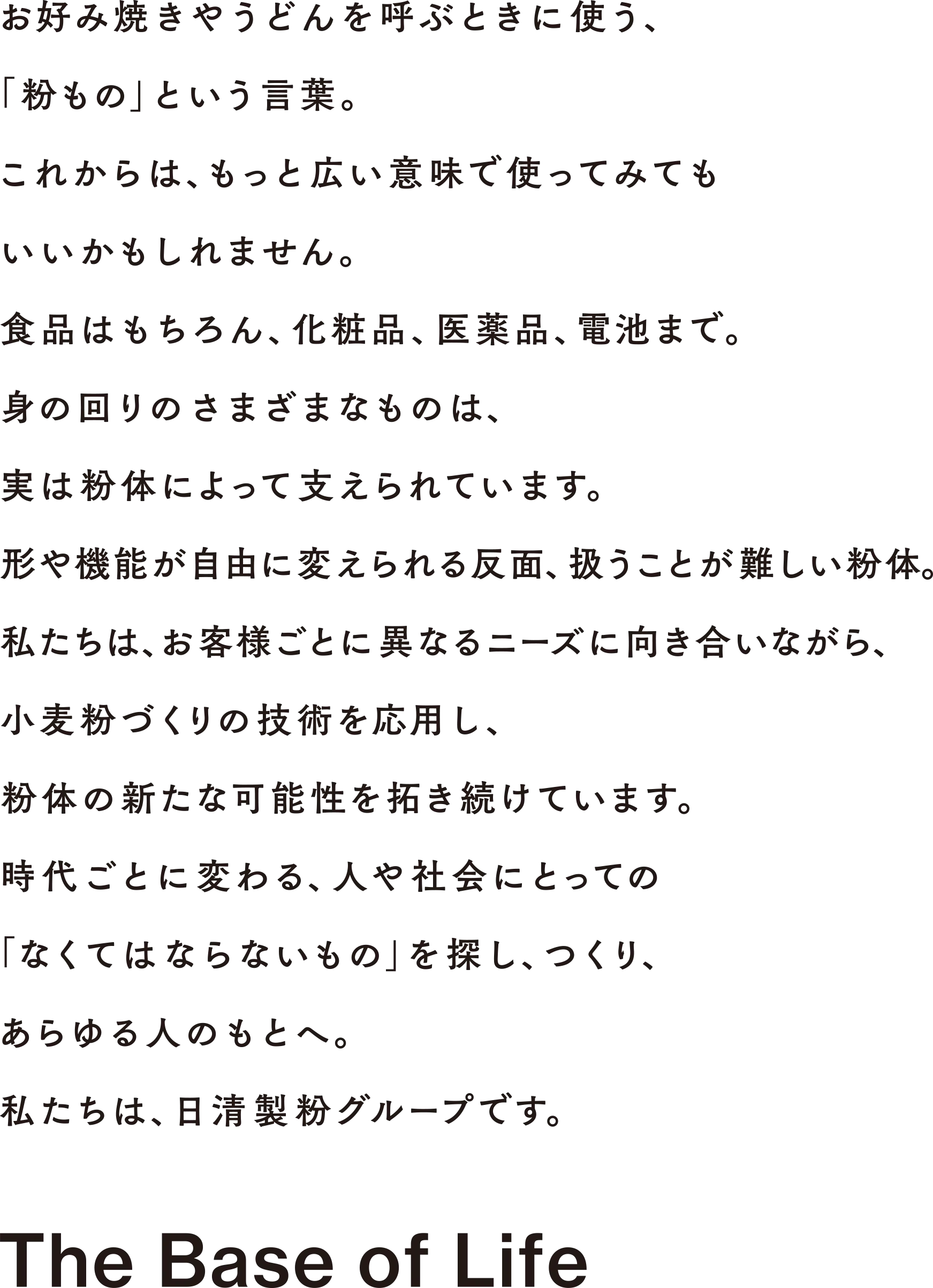 お好み焼きやうどんを呼ぶときに使う、「粉もの」という言葉。これからは、もっと広い意味で使ってみてもいいかもしれません。食品はもちろん、化粧品、医薬品、電池まで。身の回りのさまざまなものは、実は粉体によって支えられています。形や機能が自由に変えられる反面、扱うことが難しい粉体。私たちは、お客様ごとに異なるニーズに向き合いながら、小麦粉づくりの技術を応用し、粉体の新たな可能性を拓き続けています。時代ごとに変わる、人や社会にとっての「なくてはならないもの」を探し、つくり、あらゆる人のもとへ。私たちは、日清製粉グループです。