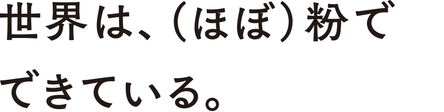 世界は、（ほぼ）粉でできている。