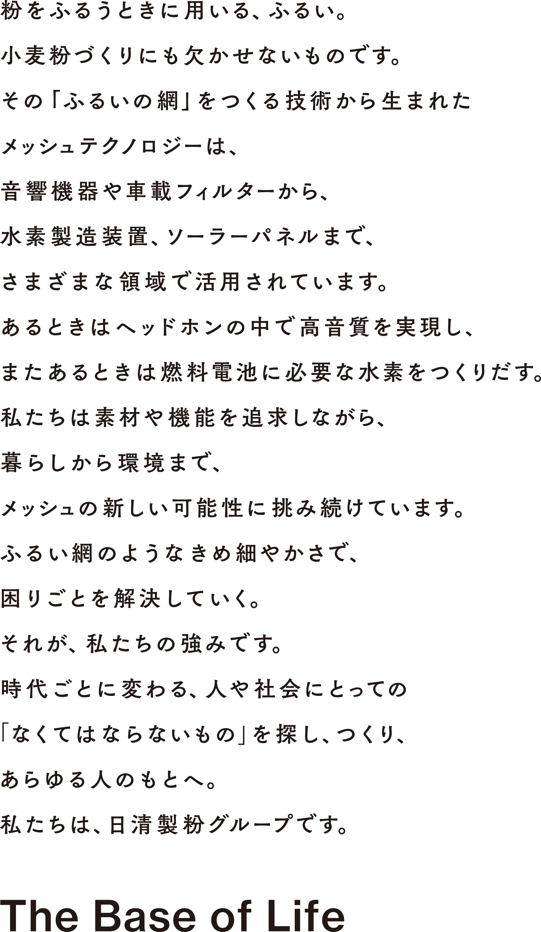 パンを膨らませるのに欠かせない酵母。でも、仕事はそれだけではありません。私たちは、酵母の持つ力に着目、おいしさを付与し長持ちさせる技術や、基礎医学研究などにも応用しています。製パンからバイオまで、さまざまなパートナーと酵母の新たな可能性を追求。業界のリーダーとして、国内外で食や健康、医療を支え続けています。考えてみれば、酵母だって人と同じ生き物。うまく付き合いながらどれだけ力を引き出せるか、私たちの腕の見せどころです。時代ごとに変わる、人や社会にとっての「なくてはならないもの」を探し、つくり、あらゆる人のもとへ。私たちは、日清製粉グループです。