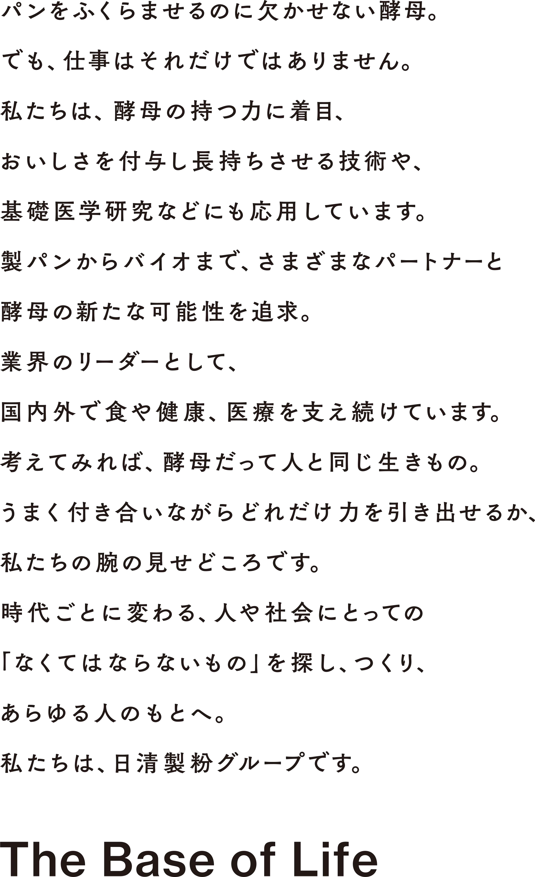 パンを膨らませるのに欠かせない酵母。でも、仕事はそれだけではありません。私たちは、酵母の持つ力に着目、おいしさを付与し長持ちさせる技術や、基礎医学研究などにも応用しています。製パンからバイオまで、さまざまなパートナーと酵母の新たな可能性を追求。業界のリーダーとして、国内外で食や健康、医療を支え続けています。考えてみれば、酵母だって人と同じ生き物。うまく付き合いながらどれだけ力を引き出せるか、私たちの腕の見せどころです。時代ごとに変わる、人や社会にとっての「なくてはならないもの」を探し、つくり、あらゆる人のもとへ。私たちは、日清製粉グループです。