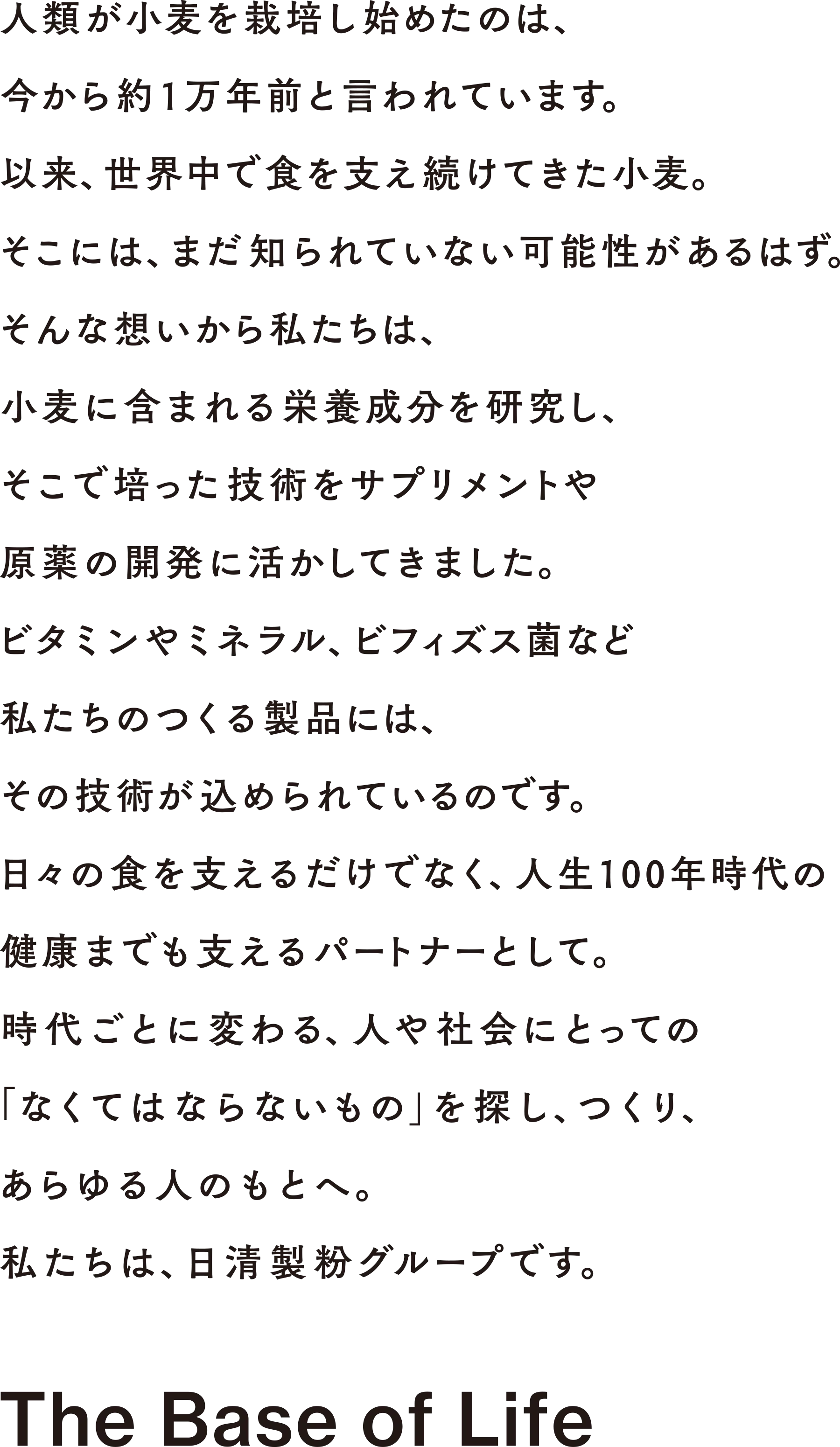 人類が小麦を栽培し始めたのは、今から約1万年前と言われています。以来、世界中で食を支え続けてきた小麦。そこには、まだ知られていない可能性があるはず。そんな想いから私たちは、小麦に含まれる栄養成分を研究し、そこで培った技術をサプリメントや原薬の開発に活かしてきました。ビタミンやミネラル、ビフィズス菌など 私たちのつくる製品には、その技術が込められているのです。日々の食を支えるだけでなく、人生100年時代の健康までも支えるパートナーとして。時代ごとに変わる、人や社会にとっての「なくてはならないもの」を探し、つくり、あらゆる人のもとへ。私たちは、日清製粉グループです。