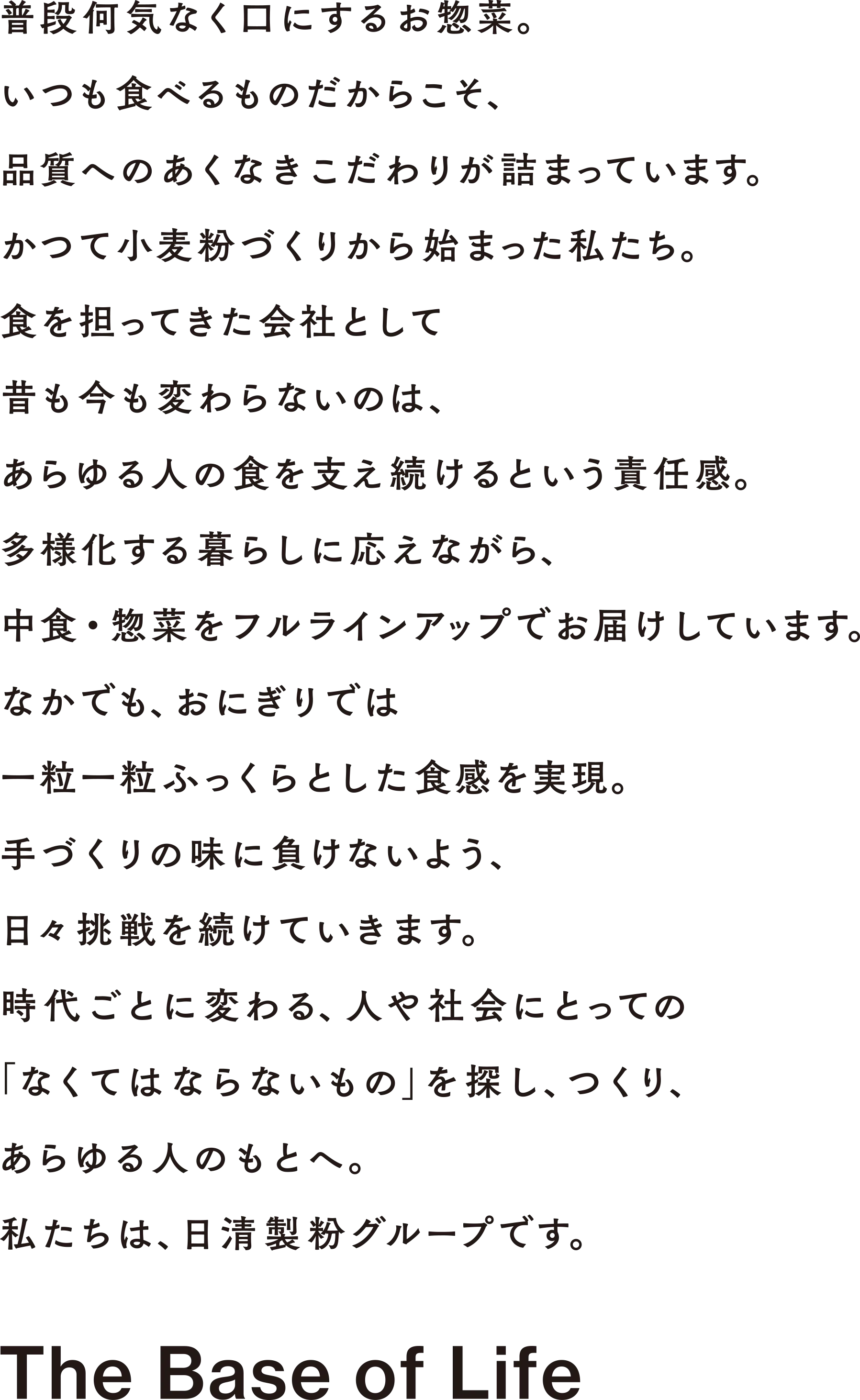 普段何気なく口にするお惣菜。いつも食べるものだからこそ、品質へのあくなきこだわりが詰まっています。かつて小麦粉づくりから始まった私たち。食を担ってきた会社として昔も今も変わらないのは、あらゆる人の食を支え続けるという責任感。多様化する暮らしに応えながら、中食・惣菜をフルラインアップでお届けしています。なかでも、おにぎりでは一粒一粒ふっくらとした食感を実現。手づくりの味に負けないよう、日々挑戦を続けていきます。時代ごとに変わる、人や社会にとっての「なくてはならないもの」を探し、つくり、あらゆる人のもとへ。私たちは、日清製粉グループです。
                     