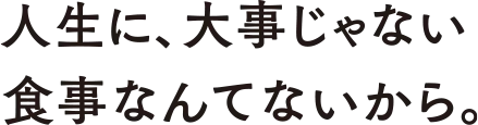 人生に、大事じゃない食事なんてないから。