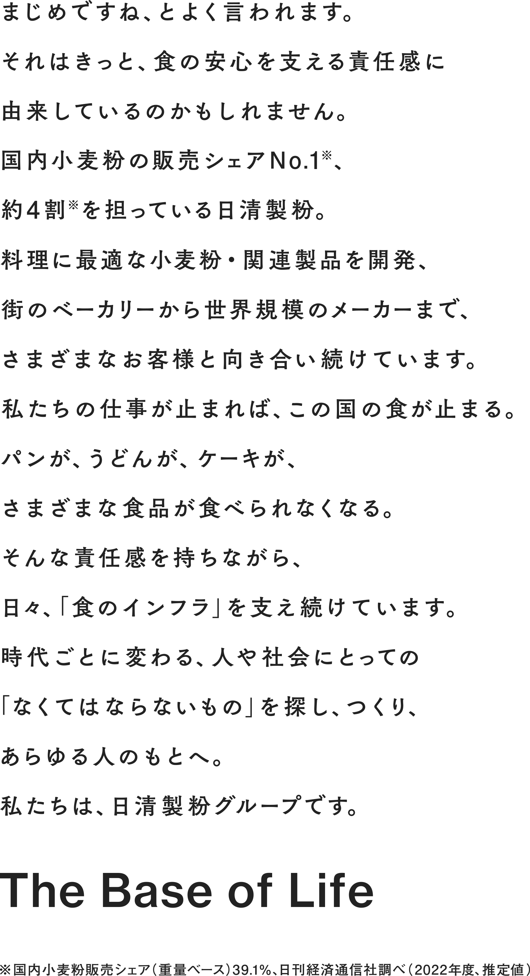 まじめですね、とよく言われます。それはきっと、食の安心を支える責任感に由来しているのかもしれません。国内小麦粉の販売シェアNo.1※、約4割※を担っている日清製粉。料理に最適な小麦粉・関連製品を開発、街のベーカリーから世界規模のメーカーまで、さまざまなお客様と向き合い続けています。私たちの仕事が止まれば、この国の食が止まる。パンが、うどんが、ケーキが、さまざまな食品が食べられなくなる。そんな責任感を持ちながら、日々、「食のインフラ」を支え続けています。時代ごとに変わる、人や社会にとっての「なくてはならないもの」を探し、つくり、あらゆる人のもとへ。私たちは、日清製粉グループです。※国内小麦粉販売シェア（重量ベース）39.1％、日刊経済通信社調べ（2022年度、推定値） The Base of Life