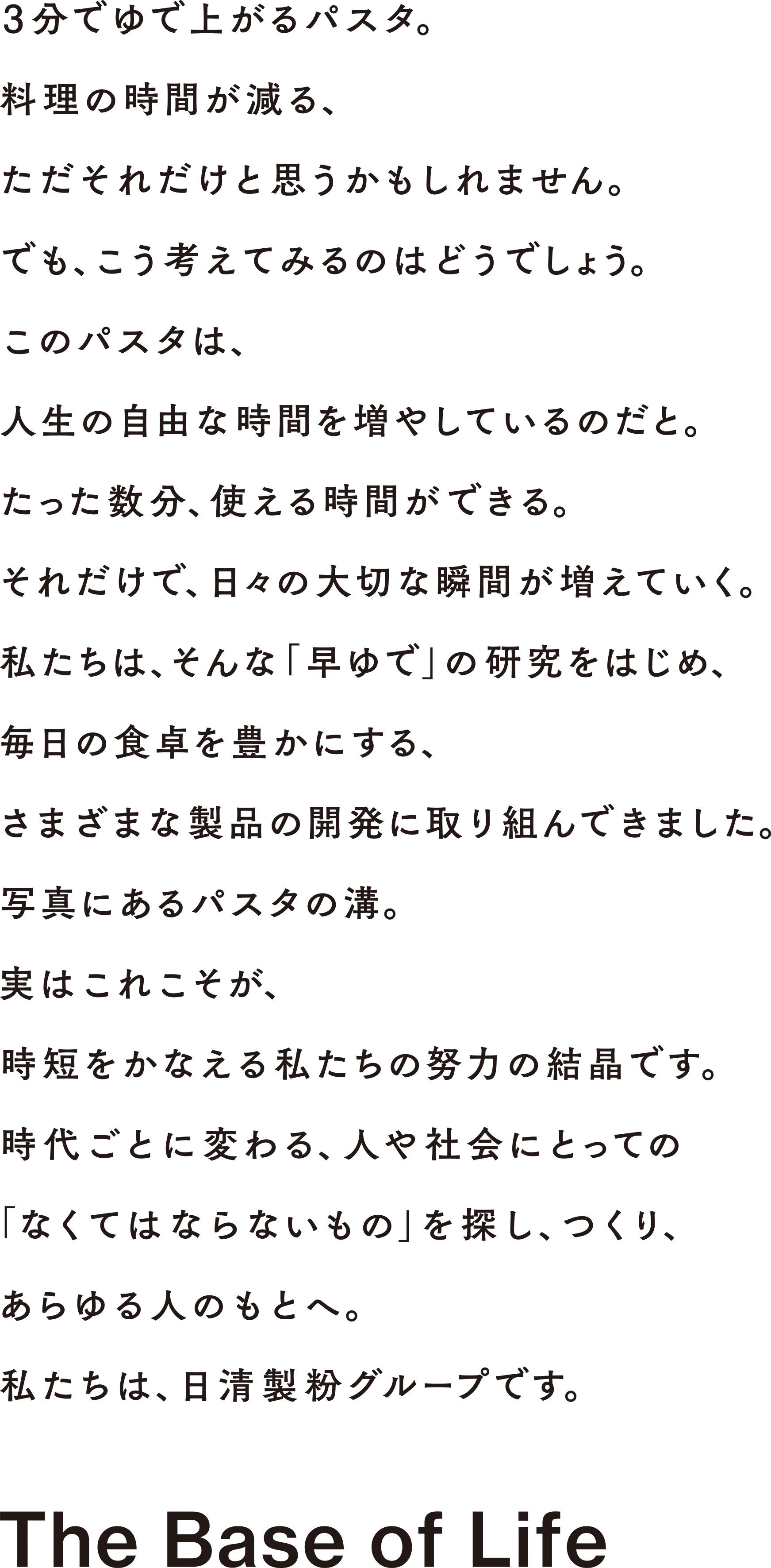 3分でゆで上がるパスタ。料理の時間が減る、ただそれだけと思うかもしれません。でも、こう考えてみるのはどうでしょう。このパスタは、人生の自由な時間を増やしているのだと。たった数分、使える時間ができる。それだけで、日々の大切な瞬間が増えていく。 私たちは、そんな「早ゆで」の研究をはじめ、毎日の食卓を豊かにする、さまざまな製品の開発に取り組んできました。写真にあるパスタの溝。実はこれこそが、時短をかなえる私たちの努力の結晶です。時代ごとに変わる、人や社会にとっての 1なくてはならないもの」を探し、つくり、あらゆる人のもとへ。私たちは、日清製粉グループです。The Base of Life